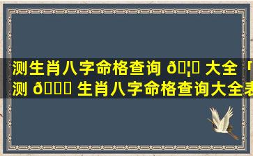 测生肖八字命格查询 🦊 大全「测 💐 生肖八字命格查询大全表」
